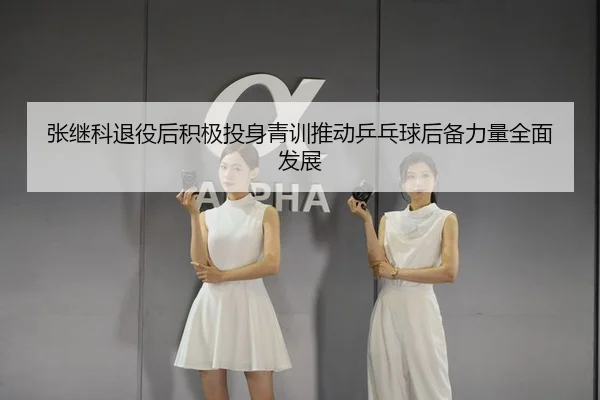 张继科退役后积极投身青训推动乒乓球后备力量全面发展