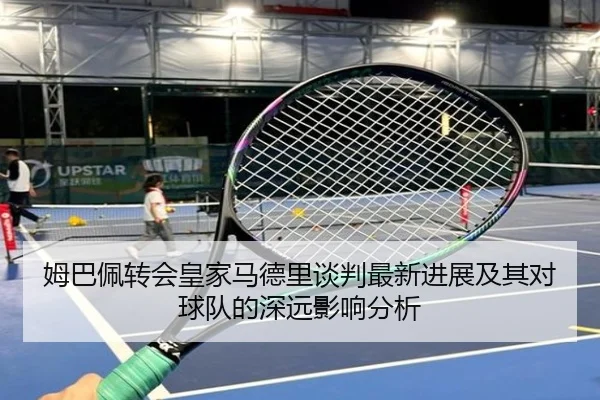 姆巴佩转会皇家马德里谈判最新进展及其对球队的深远影响分析